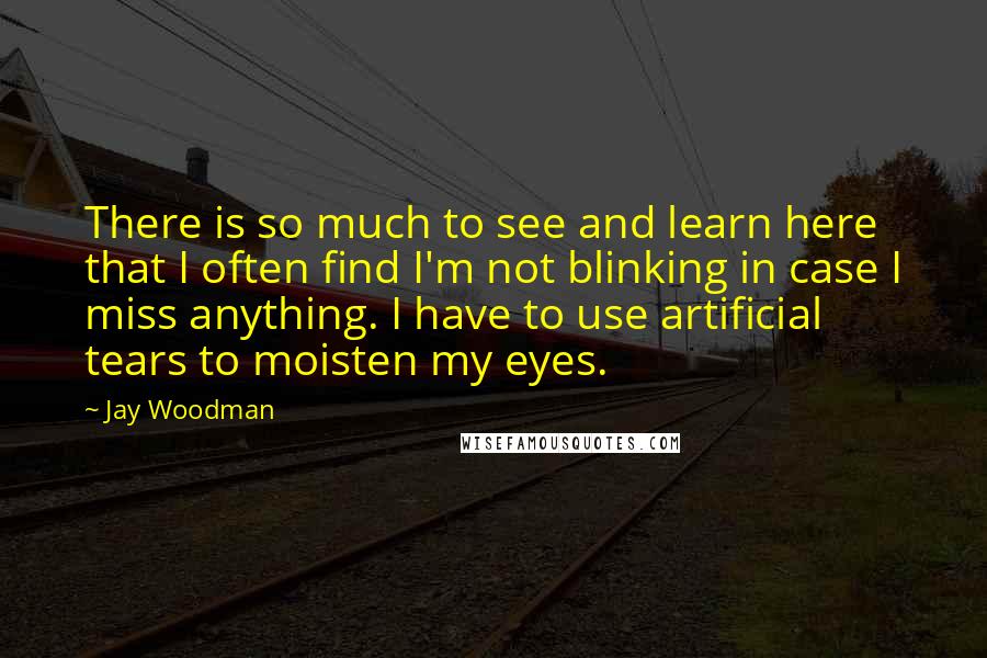 Jay Woodman Quotes: There is so much to see and learn here that I often find I'm not blinking in case I miss anything. I have to use artificial tears to moisten my eyes.