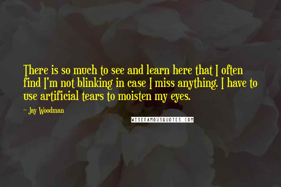 Jay Woodman Quotes: There is so much to see and learn here that I often find I'm not blinking in case I miss anything. I have to use artificial tears to moisten my eyes.