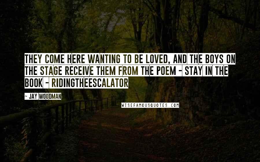 Jay Woodman Quotes: They come here wanting to be loved, and the boys on the stage receive them from the poem - STAY in the Book - RidingTheEscalator