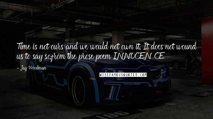 Jay Woodman Quotes: Time is not ours and we would not own it. It does not wound us to say so.from the prose poem INNOCENCE