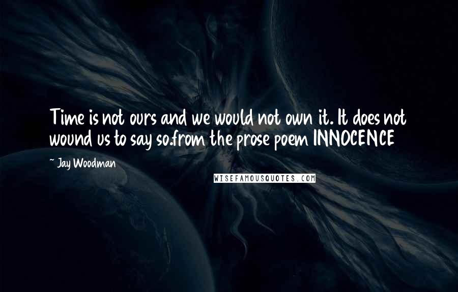 Jay Woodman Quotes: Time is not ours and we would not own it. It does not wound us to say so.from the prose poem INNOCENCE