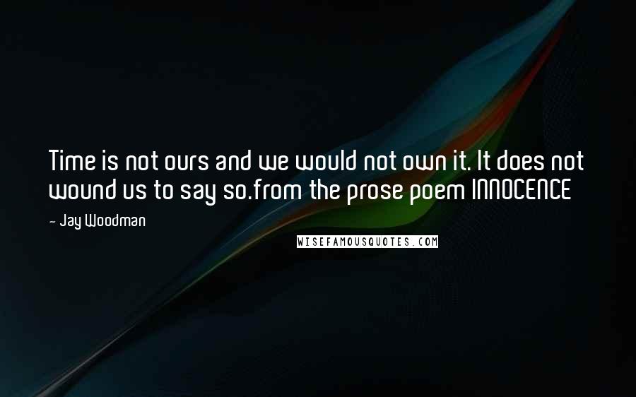 Jay Woodman Quotes: Time is not ours and we would not own it. It does not wound us to say so.from the prose poem INNOCENCE