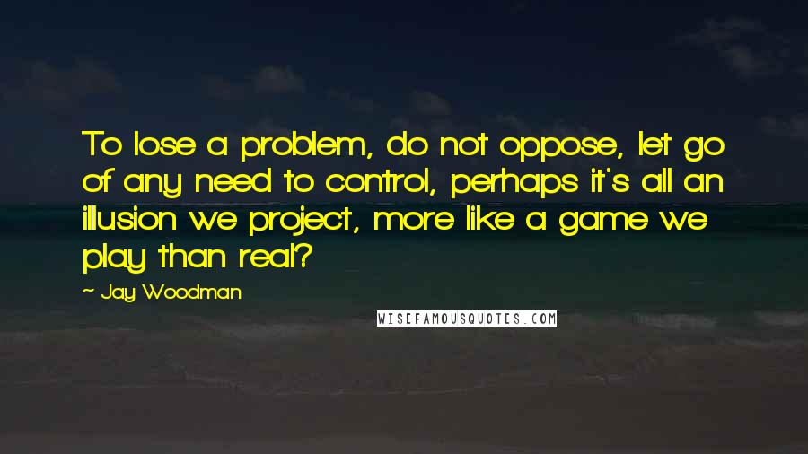 Jay Woodman Quotes: To lose a problem, do not oppose, let go of any need to control, perhaps it's all an illusion we project, more like a game we play than real?