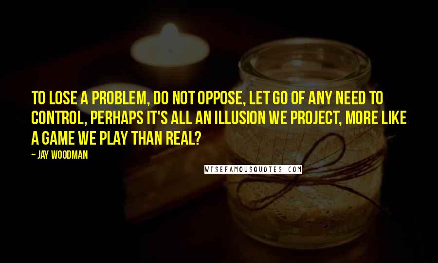 Jay Woodman Quotes: To lose a problem, do not oppose, let go of any need to control, perhaps it's all an illusion we project, more like a game we play than real?