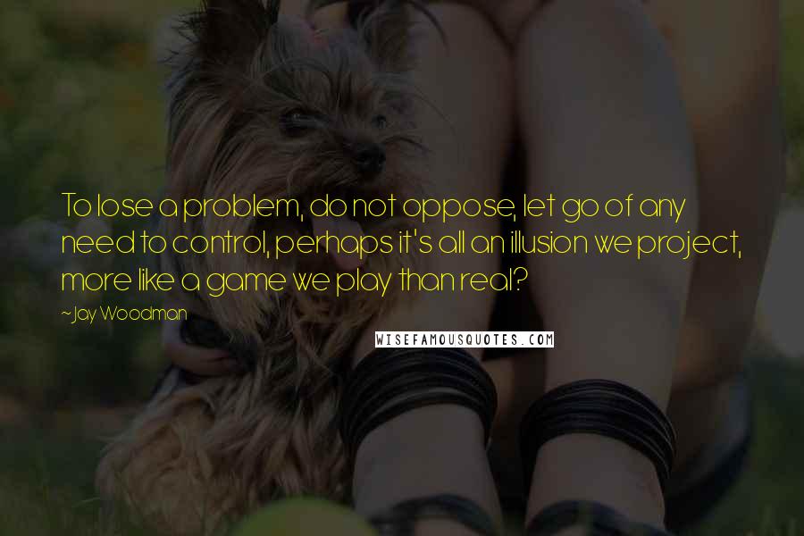 Jay Woodman Quotes: To lose a problem, do not oppose, let go of any need to control, perhaps it's all an illusion we project, more like a game we play than real?