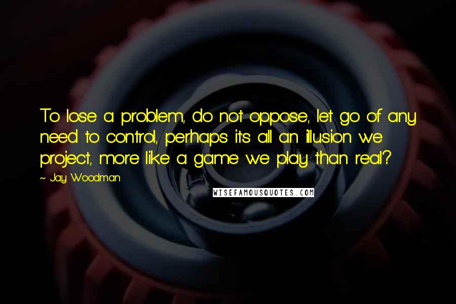 Jay Woodman Quotes: To lose a problem, do not oppose, let go of any need to control, perhaps it's all an illusion we project, more like a game we play than real?