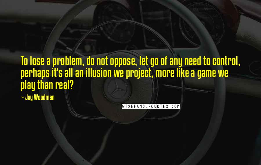 Jay Woodman Quotes: To lose a problem, do not oppose, let go of any need to control, perhaps it's all an illusion we project, more like a game we play than real?