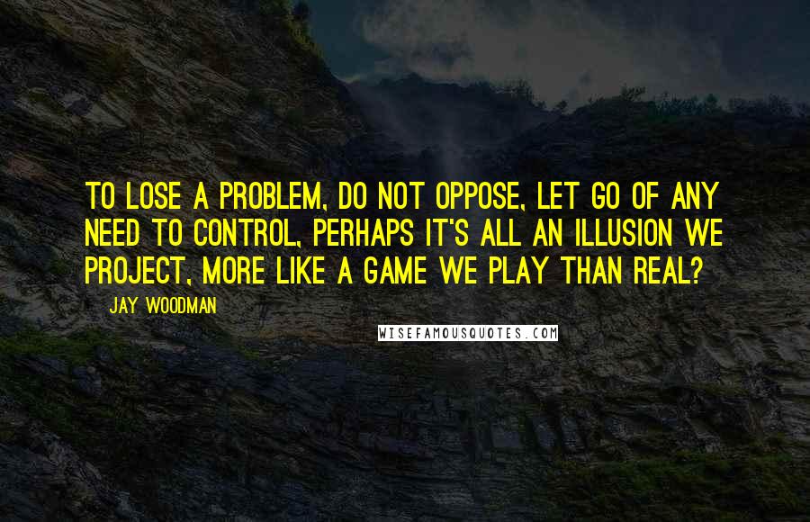 Jay Woodman Quotes: To lose a problem, do not oppose, let go of any need to control, perhaps it's all an illusion we project, more like a game we play than real?