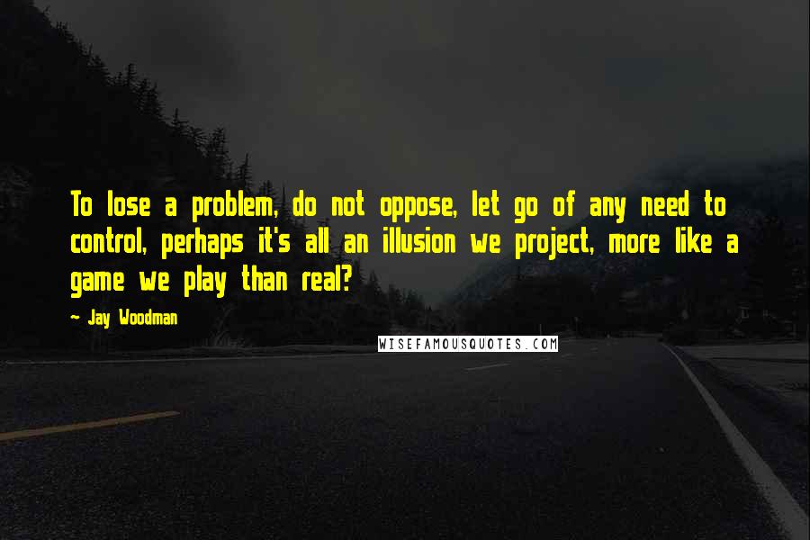 Jay Woodman Quotes: To lose a problem, do not oppose, let go of any need to control, perhaps it's all an illusion we project, more like a game we play than real?