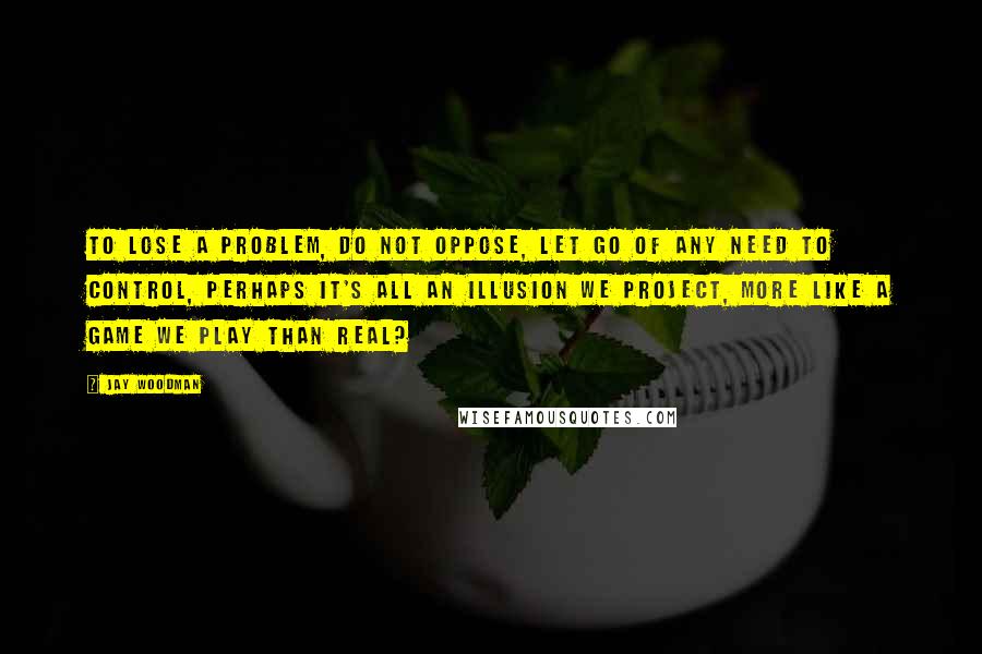 Jay Woodman Quotes: To lose a problem, do not oppose, let go of any need to control, perhaps it's all an illusion we project, more like a game we play than real?