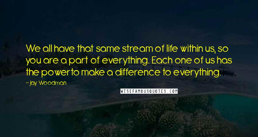 Jay Woodman Quotes: We all have that same stream of life within us, so you are a part of everything. Each one of us has the powerto make a difference to everything.