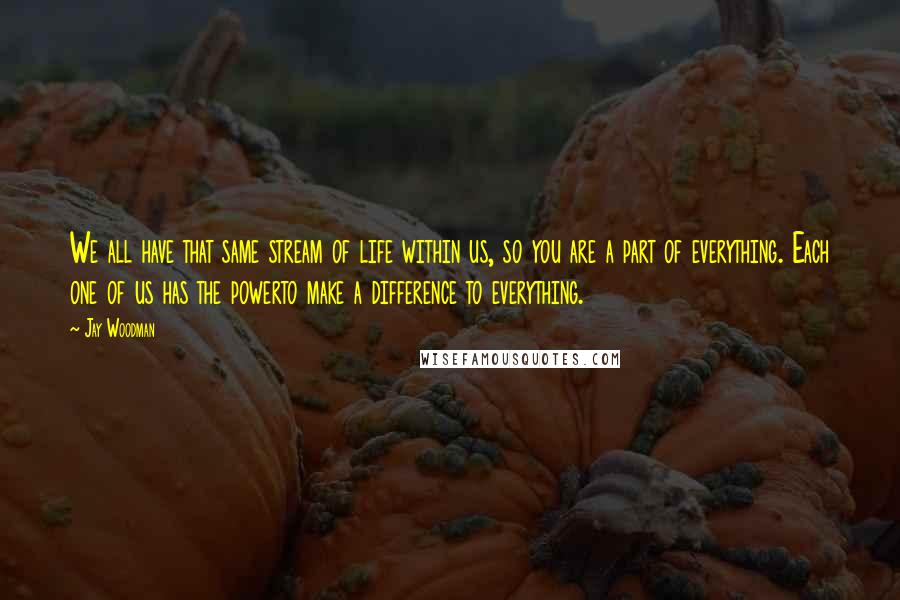 Jay Woodman Quotes: We all have that same stream of life within us, so you are a part of everything. Each one of us has the powerto make a difference to everything.