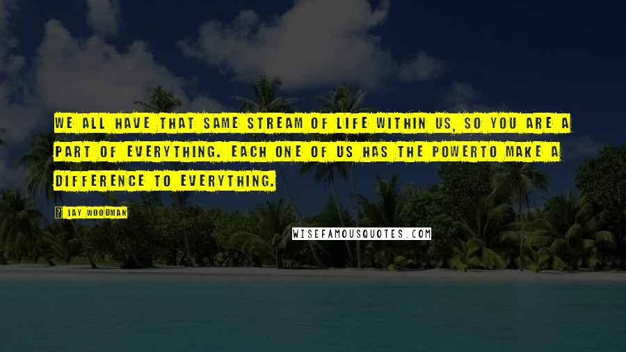 Jay Woodman Quotes: We all have that same stream of life within us, so you are a part of everything. Each one of us has the powerto make a difference to everything.