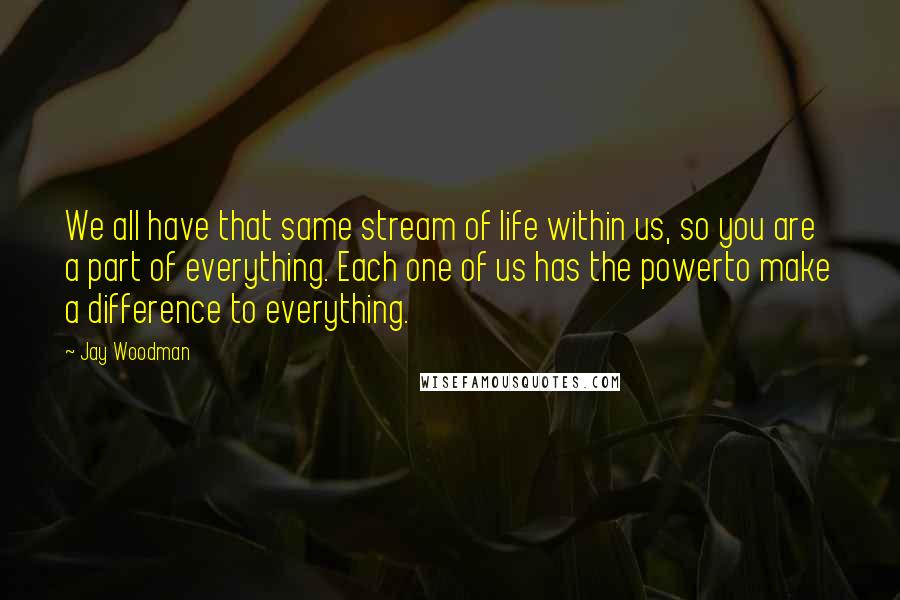 Jay Woodman Quotes: We all have that same stream of life within us, so you are a part of everything. Each one of us has the powerto make a difference to everything.