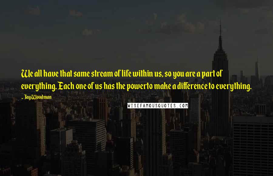 Jay Woodman Quotes: We all have that same stream of life within us, so you are a part of everything. Each one of us has the powerto make a difference to everything.