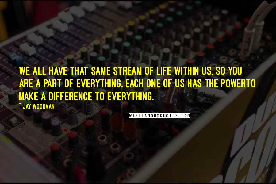 Jay Woodman Quotes: We all have that same stream of life within us, so you are a part of everything. Each one of us has the powerto make a difference to everything.