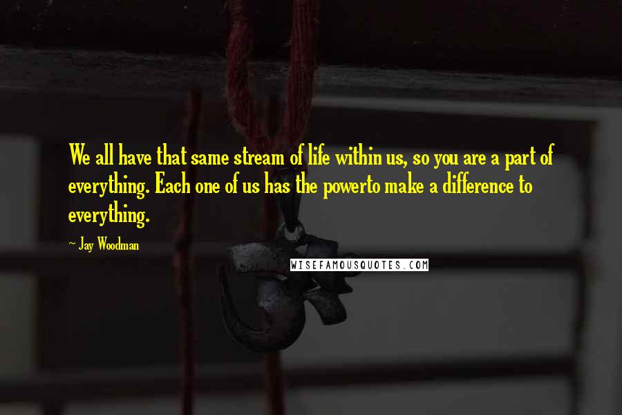 Jay Woodman Quotes: We all have that same stream of life within us, so you are a part of everything. Each one of us has the powerto make a difference to everything.