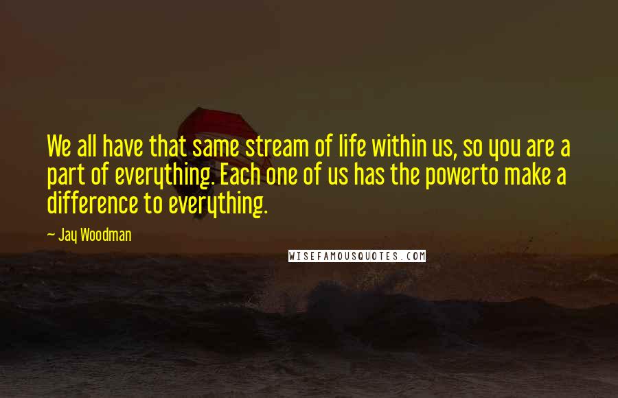 Jay Woodman Quotes: We all have that same stream of life within us, so you are a part of everything. Each one of us has the powerto make a difference to everything.