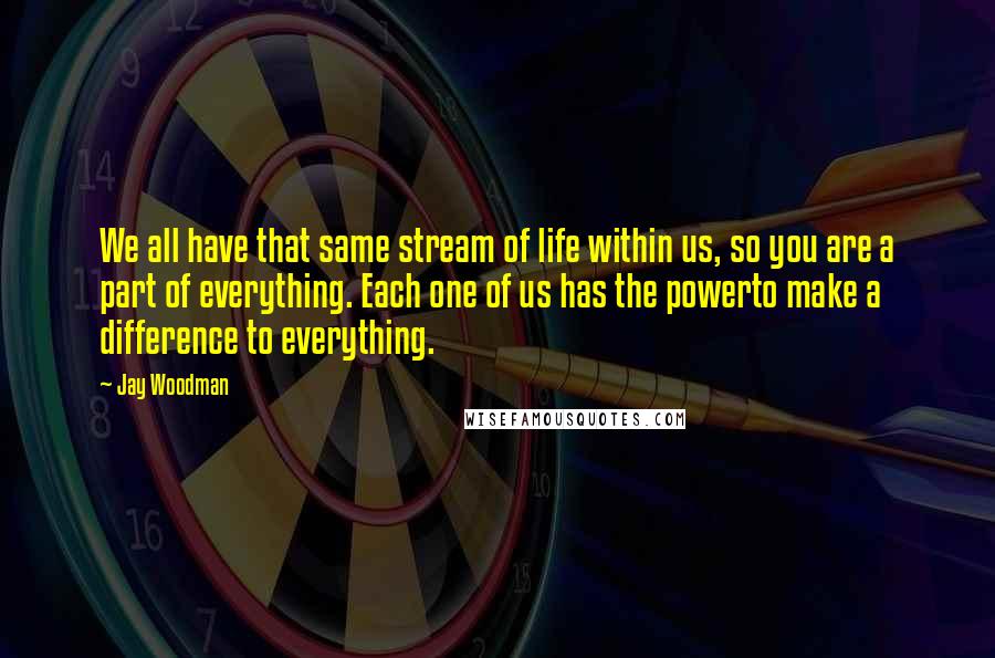 Jay Woodman Quotes: We all have that same stream of life within us, so you are a part of everything. Each one of us has the powerto make a difference to everything.