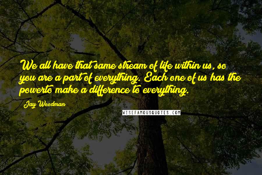 Jay Woodman Quotes: We all have that same stream of life within us, so you are a part of everything. Each one of us has the powerto make a difference to everything.