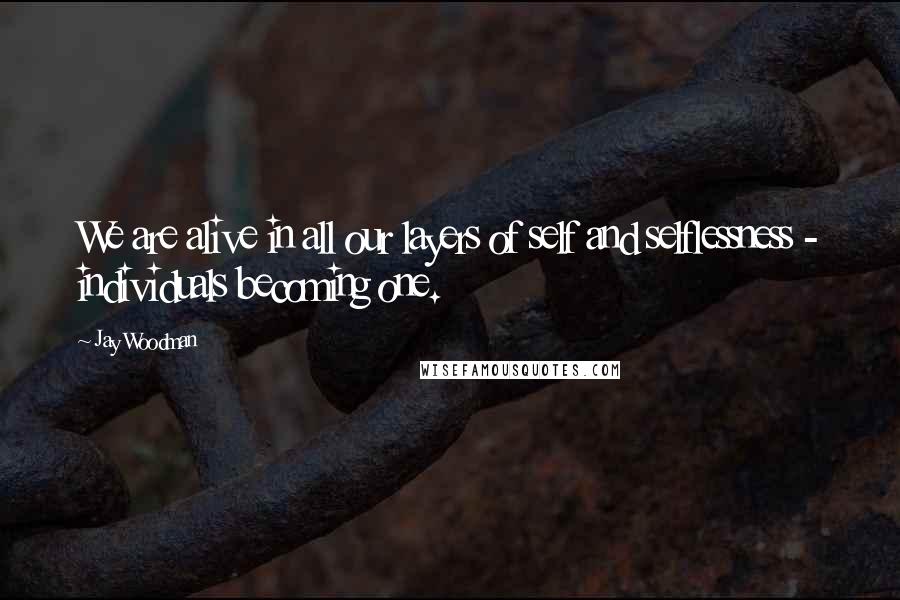 Jay Woodman Quotes: We are alive in all our layers of self and selflessness - individuals becoming one.