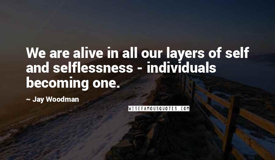 Jay Woodman Quotes: We are alive in all our layers of self and selflessness - individuals becoming one.