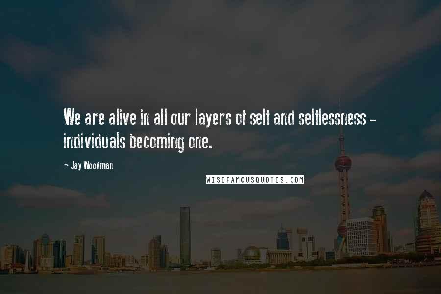 Jay Woodman Quotes: We are alive in all our layers of self and selflessness - individuals becoming one.