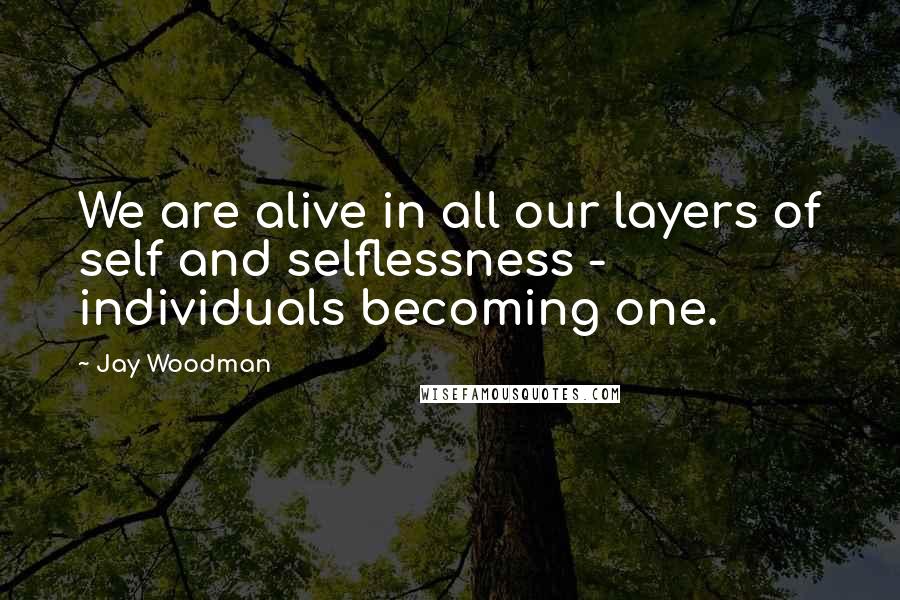 Jay Woodman Quotes: We are alive in all our layers of self and selflessness - individuals becoming one.