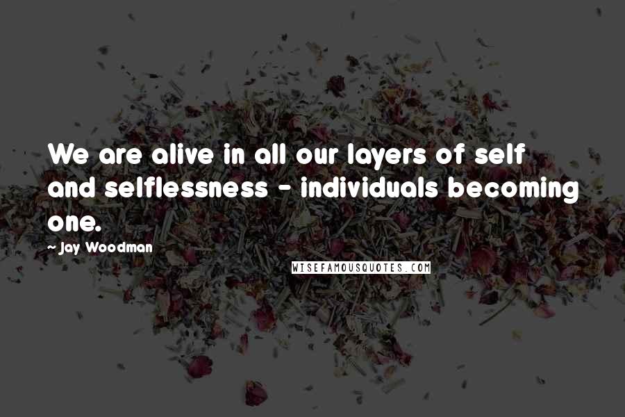 Jay Woodman Quotes: We are alive in all our layers of self and selflessness - individuals becoming one.