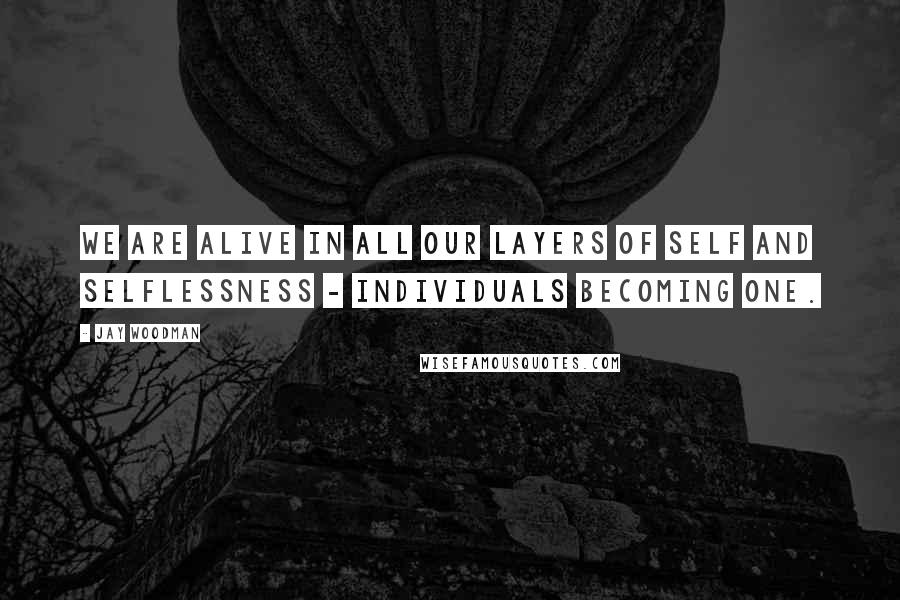 Jay Woodman Quotes: We are alive in all our layers of self and selflessness - individuals becoming one.