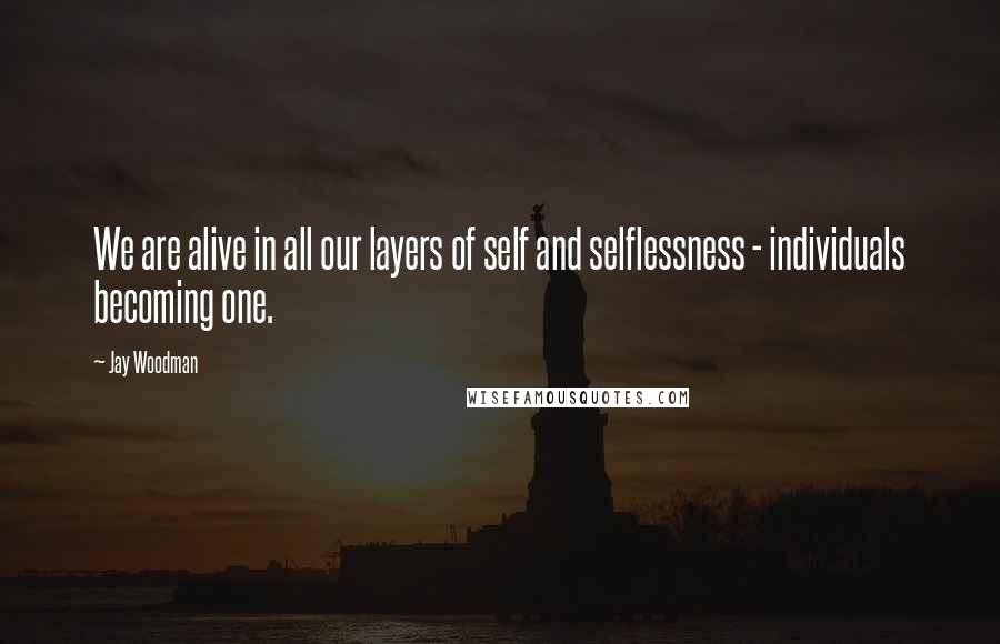 Jay Woodman Quotes: We are alive in all our layers of self and selflessness - individuals becoming one.