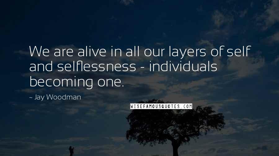 Jay Woodman Quotes: We are alive in all our layers of self and selflessness - individuals becoming one.