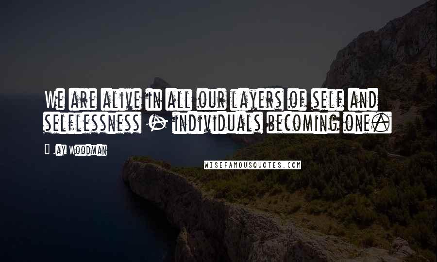 Jay Woodman Quotes: We are alive in all our layers of self and selflessness - individuals becoming one.