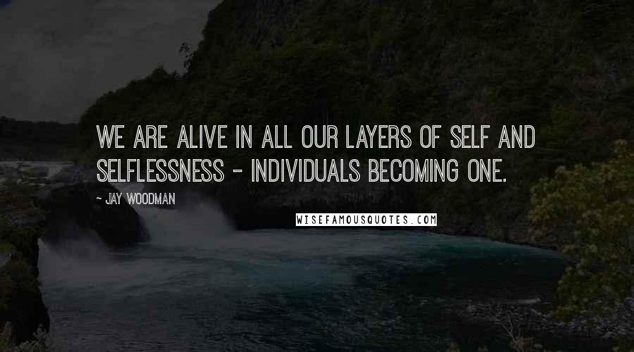 Jay Woodman Quotes: We are alive in all our layers of self and selflessness - individuals becoming one.