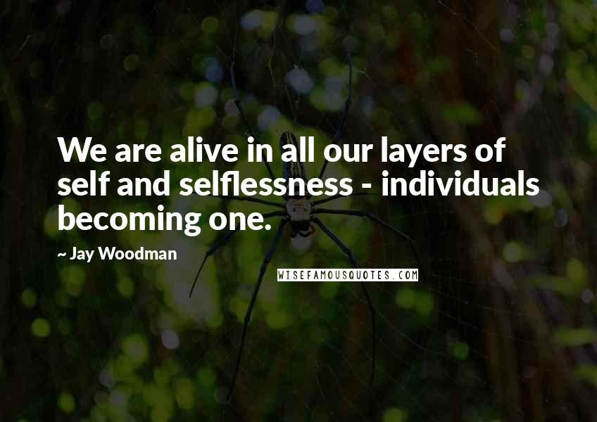 Jay Woodman Quotes: We are alive in all our layers of self and selflessness - individuals becoming one.