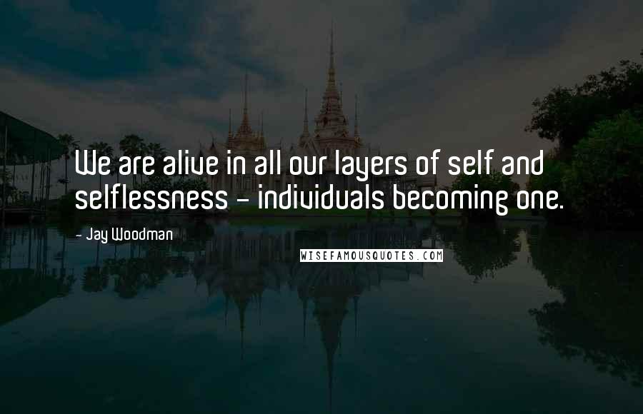 Jay Woodman Quotes: We are alive in all our layers of self and selflessness - individuals becoming one.