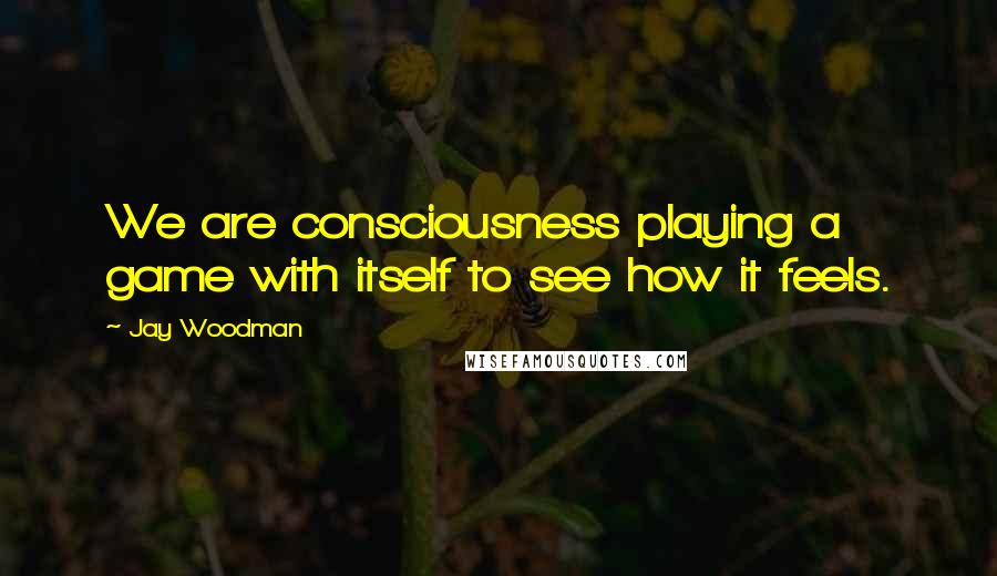 Jay Woodman Quotes: We are consciousness playing a game with itself to see how it feels.