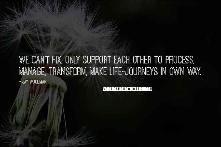 Jay Woodman Quotes: We can't fix, only support each other to process, manage, transform, make life-journeys in own way.