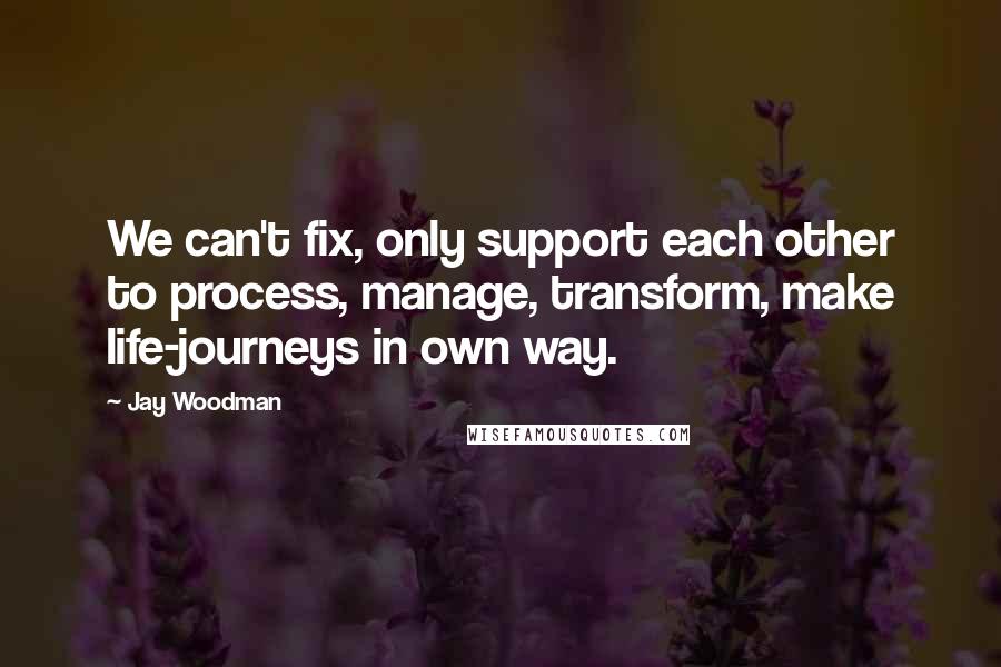 Jay Woodman Quotes: We can't fix, only support each other to process, manage, transform, make life-journeys in own way.