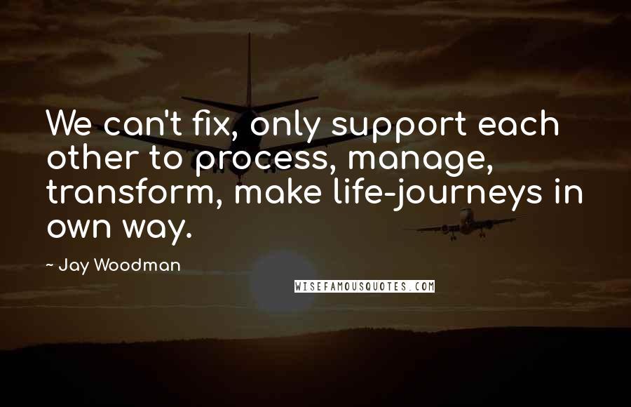 Jay Woodman Quotes: We can't fix, only support each other to process, manage, transform, make life-journeys in own way.