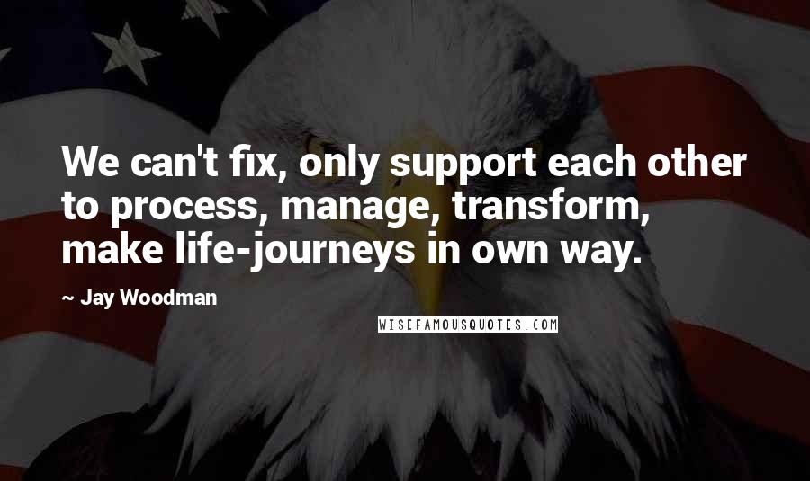 Jay Woodman Quotes: We can't fix, only support each other to process, manage, transform, make life-journeys in own way.