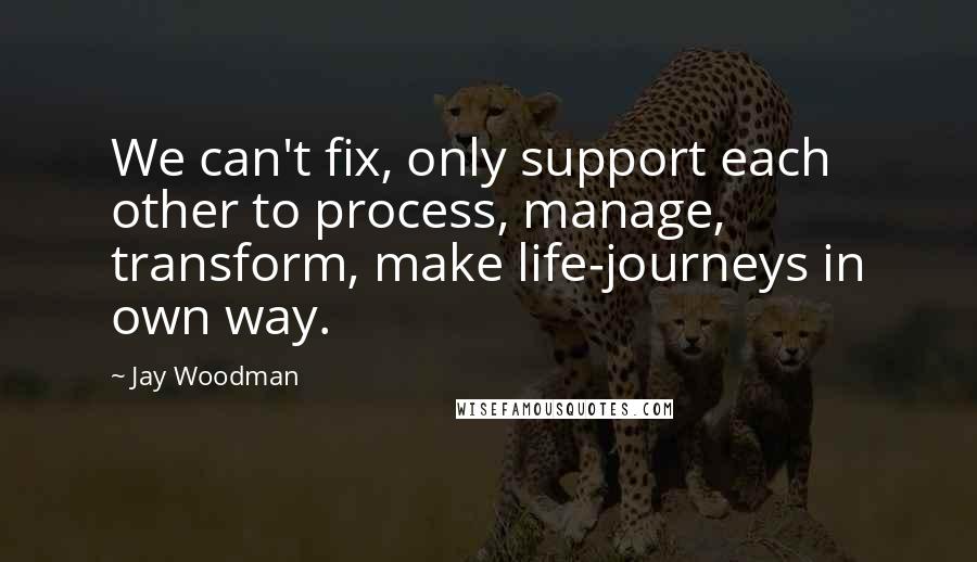 Jay Woodman Quotes: We can't fix, only support each other to process, manage, transform, make life-journeys in own way.