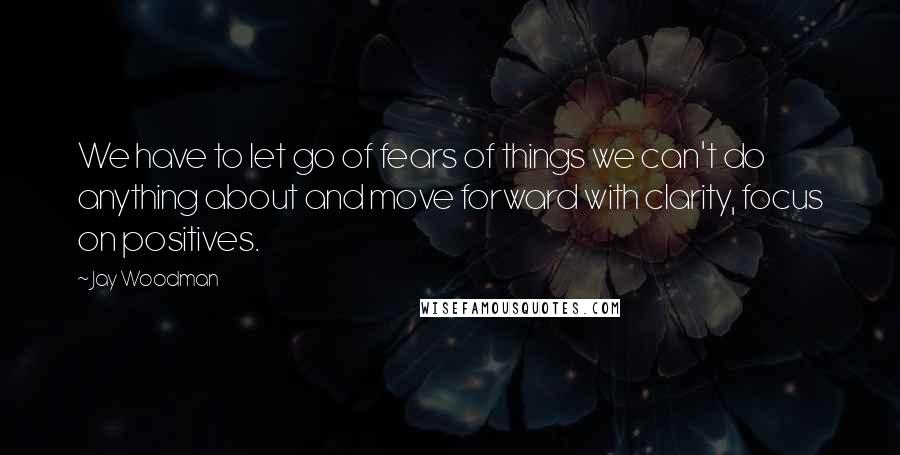 Jay Woodman Quotes: We have to let go of fears of things we can't do anything about and move forward with clarity, focus on positives.