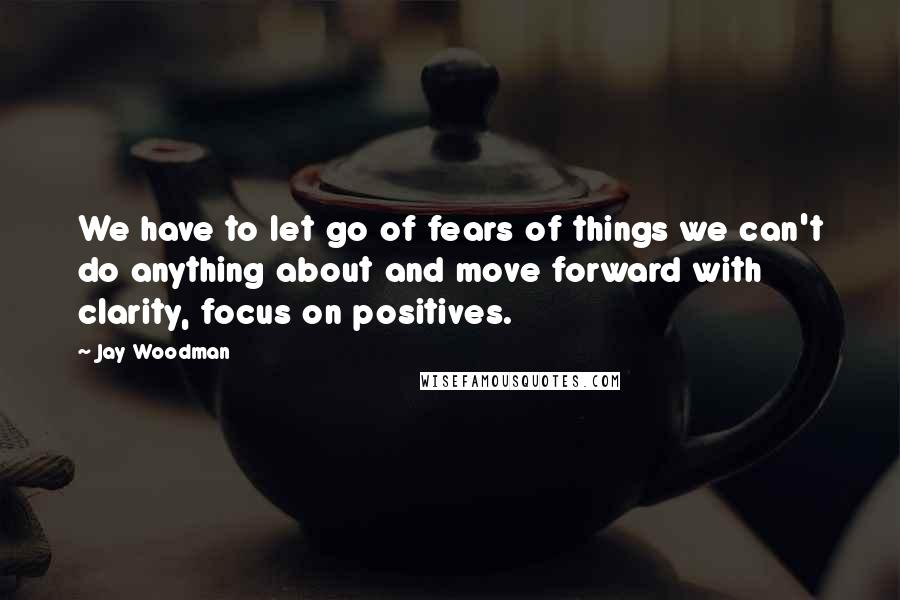 Jay Woodman Quotes: We have to let go of fears of things we can't do anything about and move forward with clarity, focus on positives.