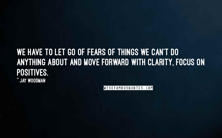 Jay Woodman Quotes: We have to let go of fears of things we can't do anything about and move forward with clarity, focus on positives.