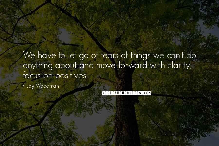 Jay Woodman Quotes: We have to let go of fears of things we can't do anything about and move forward with clarity, focus on positives.