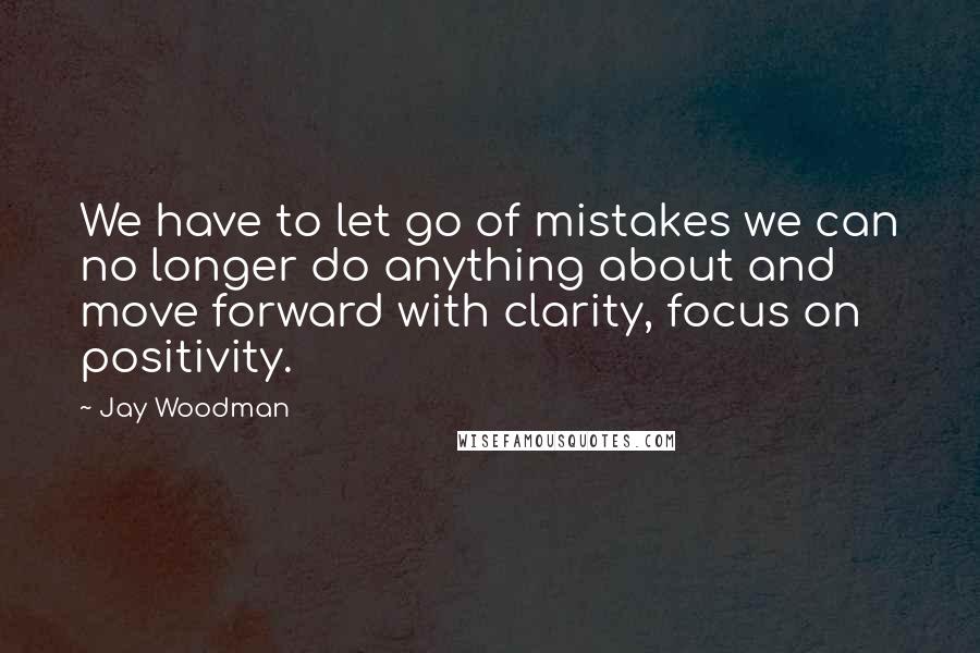 Jay Woodman Quotes: We have to let go of mistakes we can no longer do anything about and move forward with clarity, focus on positivity.