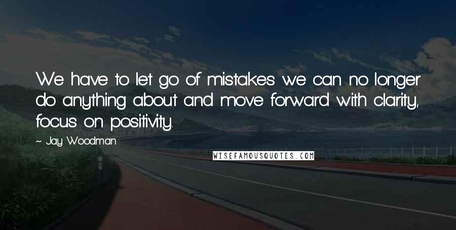 Jay Woodman Quotes: We have to let go of mistakes we can no longer do anything about and move forward with clarity, focus on positivity.