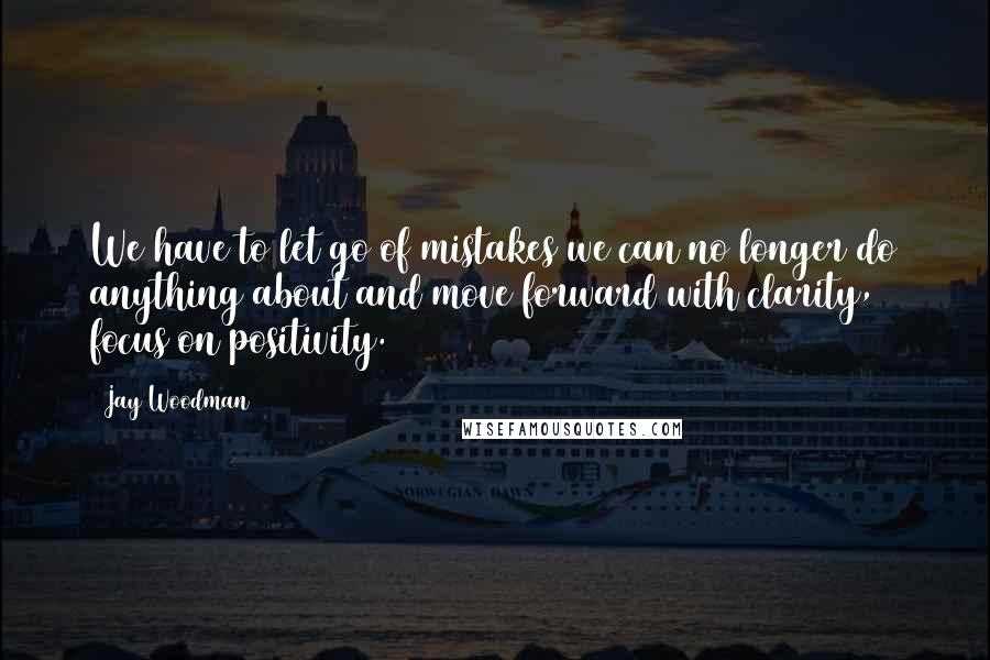 Jay Woodman Quotes: We have to let go of mistakes we can no longer do anything about and move forward with clarity, focus on positivity.