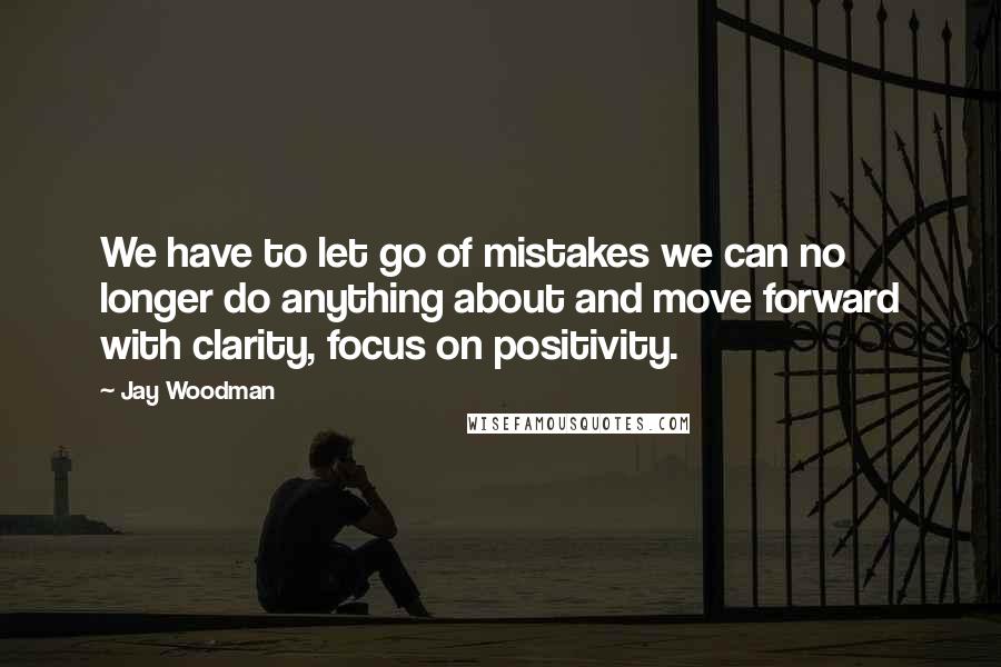 Jay Woodman Quotes: We have to let go of mistakes we can no longer do anything about and move forward with clarity, focus on positivity.